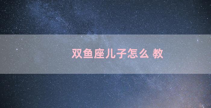 双鱼座儿子怎么 教